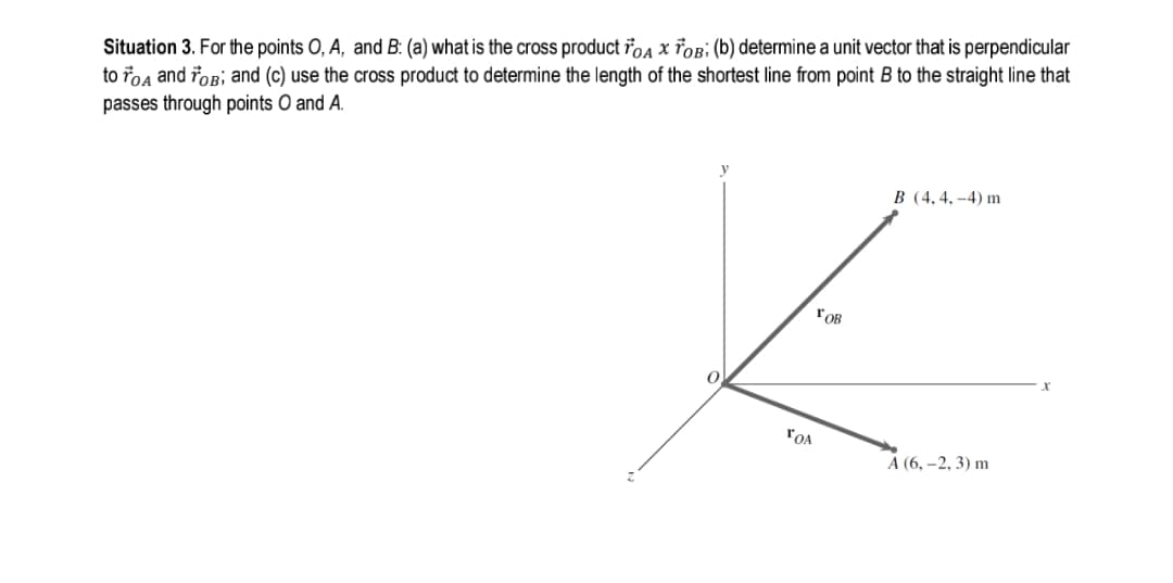 Situation 3. For the points O, A, and B: (a) what is the cross product řoa x řOB: (b) determine a unit vector that is perpendicular
to roa and foB; and (c) use the cross product to determine the length of the shortest line from point B to the straight line that
passes through points O and A.
B (4, 4, –4) m
FOB
"OA
А (6, -2, 3) m
