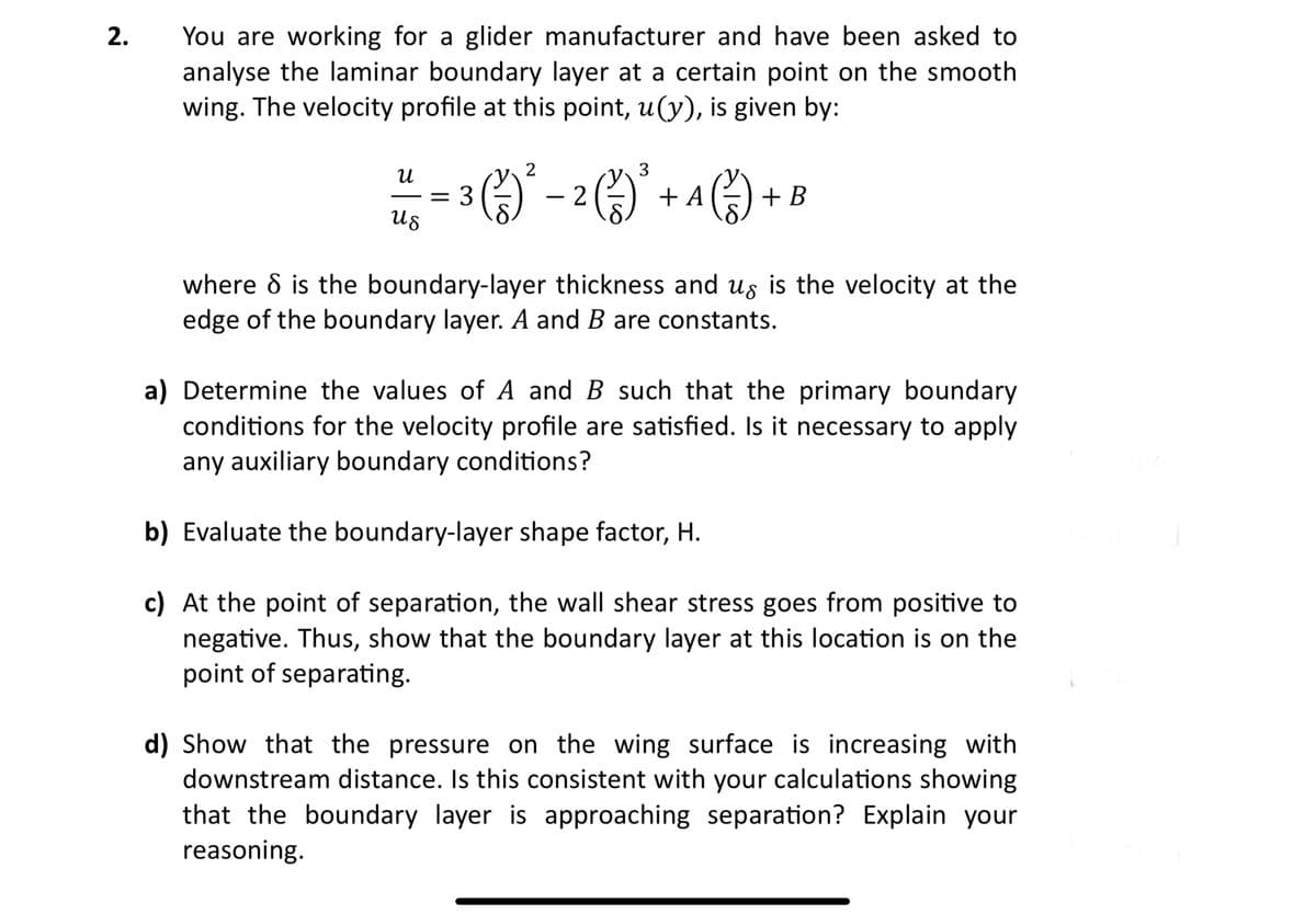 2.
You are working for a glider manufacturer and have been asked to
analyse the laminar boundary layer at a certain point on the smooth
wing. The velocity profile at this point, u(y), is given by:
И
3
y
= 3 (²) ²³ - 2 ( ² ) ² + A ( ² ) + B
(15)
Us
where 8 is the boundary-layer thickness and us is the velocity at the
edge of the boundary layer. A and B are constants.
a) Determine the values of A and B such that the primary boundary
conditions for the velocity profile are satisfied. Is it necessary to apply
any auxiliary boundary conditions?
b) Evaluate the boundary-layer shape factor, H.
c) At the point of separation, the wall shear stress goes from positive to
negative. Thus, show that the boundary layer at this location is on the
point of separating.
d) Show that the pressure on the wing surface is increasing with
downstream distance. Is this consistent with your calculations showing
that the boundary layer is approaching separation? Explain your
reasoning.