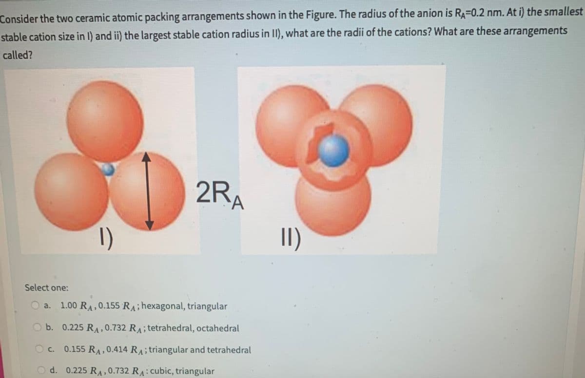 Consider the two ceramic atomic packing arrangements shown in the Figure. The radius of the anion is RA=0.2 nm. At i) the smallest
stable cation size in I) and ii) the largest stable cation radius in II), what are the radii of the cations? What are these arrangements
called?
Select one:
1)
2RA
a. 1.00 RA, 0.155 RA; hexagonal, triangular
O b. 0.225 RA, 0.732 RA; tetrahedral, octahedral
OC. 0.155 RA, 0.414 RA; triangular and tetrahedral
d. 0.225 RA, 0.732 RA: cubic, triangular
II)