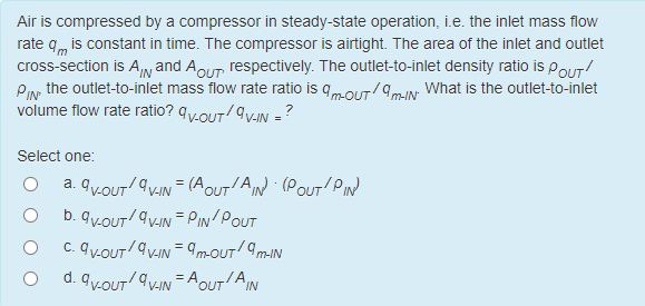 Air is compressed by a compressor in steady-state operation, i.e. the inlet mass flow
rate qm is constant in time. The compressor is airtight. The area of the inlet and outlet
cross-section is A and AOUT, respectively. The outlet-to-inlet density ratio is PouT
PIN the outlet-to-inlet mass flow rate ratio is 9m-OUT/9m-IN- What is the outlet-to-inlet
volume flow rate ratio? 9V-OUT/av-IN =?
Select one:
a. 9V-OUT/av-IN = (A OUT'A IN) (POUT PIN
b. 9V-OUT/av-IN = PIN/POUT
C. 9V-OUT/av-IN = 9m-OUT/ 9m-IN
d.
9V-OUT/av-IN=AOUTAIN