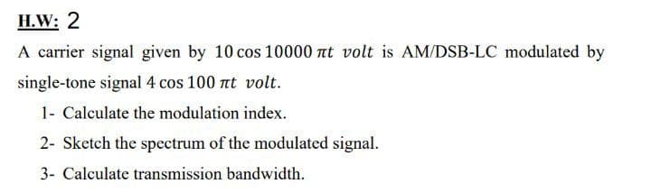 H.W: 2
A carrier signal given by 10 cos 10000 nt volt is AM/DSB-LC modulated by
single-tone signal 4 cos 100 nt volt.
1- Calculate the modulation index.
2- Sketch the spectrum of the modulated signal.
3- Calculate transmission bandwidth.
