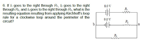 6. If i goes to the right through Ri, 2 goes to the right
through Re, and la goes to the right through Rs, what is the
resulting equation resulting from applying Kirchhoff's loop
rule for a clockwise loop around the perimeter of the
circuit?
8.0 V
9.0 V
b
a
