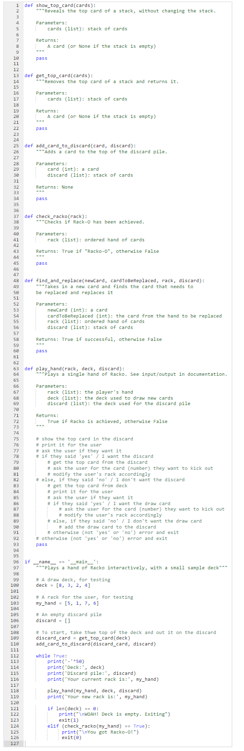 1 def show_top_card (cards):
2
3
4
5
7
8
9
10
11
12
46
47
58
59
60
61
62
63
64
65
66
67
68
69
70
71
72
73
74
75
76
77
78
79
80
81
82
83
13 def get_top_card(cards):
14
15
16
17
18
19
20
21
84
85
86
87
88
89
90
91
92
93
94
95
"""Reveals the top card of a stack, without changing the stack.
Parameters:
108
199
110
111
112
113
114
115
116
117
118
119
120
121
122
123
Returns:
124
125
126
127
pass
22
23
24
25 def add_card_to_discard (card, discard):
26
27
28
29
30
31
32
33
34
35
36
37 def check_racko(rack):
38
39
40
41
42
43
44
45
A card (or None if the stack is empty)
"""Removes the top card of a stack and returns it.
cards (list): stack of cards
Parameters:
Returns:
pass
A card (or None if the stack is empty)
cards (list): stack of cards
"""Adds a card to the top of the discard pile.
Parameters:
pass
card (int): a card
discard (list): stack of cards
Returns: None
www
48 def find_and_replace(newCard, cardToBeReplaced, rack, discard):
"""Takes in a new card and finds the card that needs to
49
50
be replaced and replaces it
51
52
53
54
55
56
57
"""Checks if Rack-0 has been achieved.
Parameters:
pass
Returns: True if "Racko-0", otherwise False
rack (list): ordered hand of cards
pass
Parameters:
newCard (int): a card
cardToBeReplaced (int): the card from the hand to be replaced
rack (list): ordered hand of cards
discard (list): stack of cards
Returns: True if successful, otherwise False
def play_hand (rack, deck, discard):
"*"plays a single hand of Racko. See input/output in documentation.
Parameters:
rack (list): the player's hand
deck (list): the deck used to draw new cards
discard (list): the deck used for the discard pile
Returns:
True if Racko is achieved, otherwise False
# show the top card in the discard
#print it for the user
#ask the user if they want it
# if they said 'yes' / I want the discard
96 if __name__ == '__main__
97
98
99
100
101
102
103
104
105
106
107
# get the top card from the discard
# ask the user for the card (number) they want to kick out
#modify the user's rack accordingly
#else, if they said 'no' / I don't want the discard
# get the top card from deck
#print it for the user
#ask the user if they want it
# if they said 'yes' / I want the draw card
#ask the user for the card (number) they want to kick out
#modify the user's rack accordingly
#else, if they said 'no' / I don't want the draw card
# add the draw card to the discard
# otherwise (not 'yes' or 'no') error and exit
# otherwise (not 'yes' or 'no') error and exit
pass
"""Plays a hand of Racko interactively, with a small sample deck"""
# A draw deck, for testing
deck [8, 3, 2, 4]
# A rack for the user, for testing
my_hand= [5, 1, 7, 6]
# An empty discard pile
discard = []
# To start, take thwe top of the deck and out it on the discard
discard_card= get_top_card(deck)
add_card_to_discard (discard_card, discard)
while True:
print('-'*50)
print('Deck:', deck)
print('Discard pile:', discard)
print('Your current rack is:', my_hand)
play_hand (my_hand, deck, discard)
print('Your new rack is:', my_hand)
if len(deck) == 0:
print("\nWOAH! Deck is empty. Exiting")
exit (1)
elif (check_racko (my_hand) == True):
print("\nYou got Racko-0!")
exit(0)