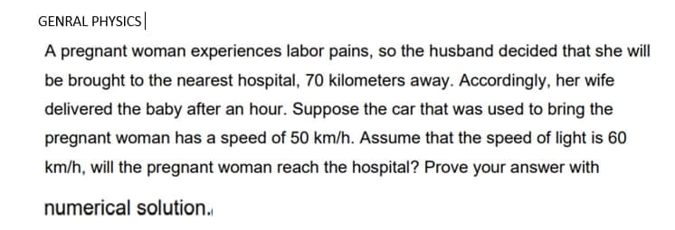 GENRAL PHYSICS|
A pregnant woman experiences labor pains, so the husband decided that she will
be brought to the nearest hospital, 70 kilometers away. Accordingly, her wife
delivered the baby after an hour. Suppose the car that was used to bring the
pregnant woman has a speed of 50 km/h. Assume that the speed of light is 60
km/h, will the pregnant woman reach the hospital? Prove your answer with
numerical solution.
