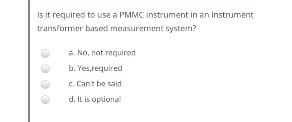 Is it required to use a PMMC instrument in an Instrument
transformer based measurement system?
a. No, not required
b. Yes,required
c. Can't be said
d. It is optional
