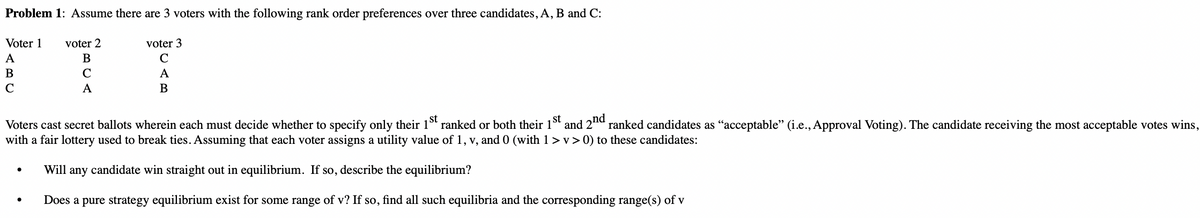 Problem 1: Assume there are 3 voters with the following rank order preferences over three candidates, A, B and C:
Voter 1
A
B
C
voter 2
B
C
A
voter 3
C
A
B
Voters cast secret ballots wherein each must decide whether to specify only their 1st ranked or both their 1st and 2nd ranked candidates as "acceptable" (i.e., Approval Voting). The candidate receiving the most acceptable votes wins,
with a fair lottery used to break ties. Assuming that each voter assigns a utility value of 1, v, and 0 (with 1 > v> 0) to these candidates:
Will any candidate win straight out in equilibrium. If so, describe the equilibrium?
Does a pure strategy equilibrium exist for some range of v? If so, find all such equilibria and the corresponding range(s) of v
