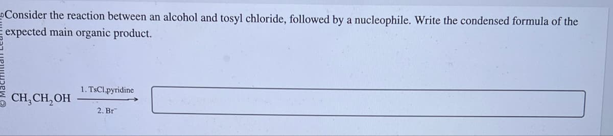 Consider the reaction between an alcohol and tosyl chloride, followed by a nucleophile. Write the condensed formula of the
expected main organic product.
1. TsCl,pyridine
CH2CH2OH
2. Br