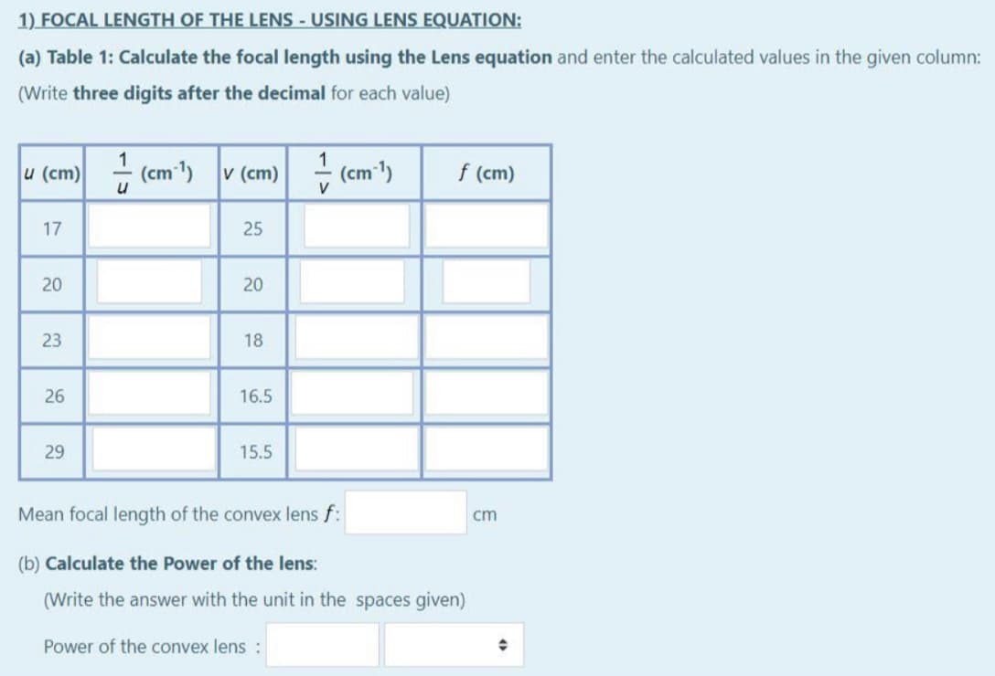 1) FOCAL LENGTH OF THE LENS - USING LENS EQUATION:
(a) Table 1: Calculate the focal length using the Lens equation and enter the calculated values in the given column:
(Write three digits after the decimal for each value)
u (cm)
(cm 1)
v (cm)
1
(cm )
f (cm)
V
17
25
20
23
18
26
16.5
29
15.5
Mean focal length of the convex lens f:
cm
(b) Calculate the Power of the lens:
(Write the answer with the unit in the spaces given)
Power of the convex lens :
20
