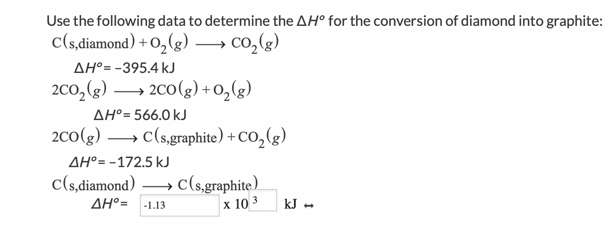 Use the following data to determine the AH° for the conversion of diamond into graphite:
C(s,diamond) + O₂(g)
CO₂(g)
ΔΗ°= -395.4 kJ
2CO₂ (g) →→→ 2CO(g) + O₂(g)
ΔΗ°= 566.0 kJ
2CO(g)
C(s,graphite) + CO₂(g)
AH° -172.5 kJ
C(s,diamond)
AH°= -1.13
C(s,graphite)
X 10 3
kJ →