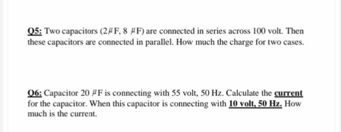 Q5: Two capacitors (2#F, 8 #F) are connected in series across 100 volt. Then
these capacitors are connected in parallel. How much the charge for two cases.
06: Capacitor 20 HF is connecting with 55 volt, 50 Hz. Calculate the current
for the capacitor. When this capacitor is connecting with 10 volt, 50 Hz. How
much is the current.
