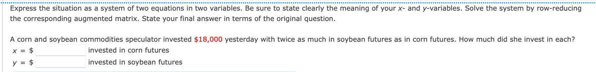 Express the situation as a system of two equations in two variables. Be sure to state clearly the meaning of your x- and y-variables. Solve the system by row-reducing
the corresponding augmented matrix. State your final answer in terms of the original question.
A corn and soybean commodities speculator invested $18,000 yesterday with twice as much in soybean futures as in corn futures. How much did she invest in each?
X =
$
invested in corn futures
y = $
invested in soybean futures
