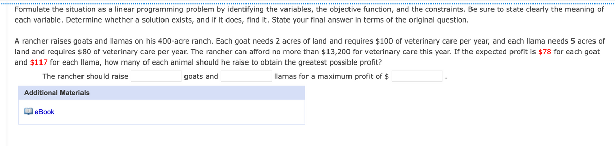 Formulate the situation as a linear programming problem by identifying the variables, the objective function, and the constraints. Be sure to state clearly the meaning of
each variable. Determine whether a solution exists, and if it does, find it. State your final answer in terms of the original question.
A rancher raises goats and llamas on his 400-acre ranch. Each goat needs 2 acres of land and requires $100 of veterinary care per year, and each llama needs 5 acres of
land and requires $80 of veterinary care per year. The rancher can afford no more than $13,200 for veterinary care this year. If the expected profit is $78 for each goat
and $117 for each llama, how many of each animal should he raise to obtain the greatest possible profit?
The rancher should raise
goats and
llamas for a maximum profit of $
Additional Materials
E eBook
