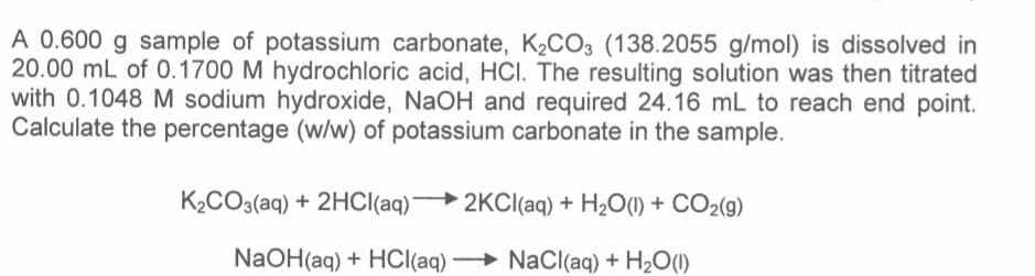 A 0.600 g sample of potassium carbonate, K₂CO3 (138.2055 g/mol) is dissolved in
20.00 mL of 0.1700 M hydrochloric acid, HCI. The resulting solution was then titrated
with 0.1048 M sodium hydroxide, NaOH and required 24.16 mL to reach end point.
Calculate the percentage (w/w) of potassium carbonate in the sample.
K₂CO3(aq) + 2HCl(aq)
NaOH(aq) + HCl(aq)
2KCl(aq) + H₂O(1) + CO2(g)
NaCl(aq) + H₂O(1)