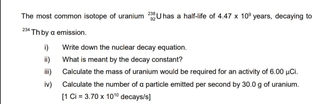 The most common isotope of uranium 23 U has a half-life of 4.47 x 10⁹ years, decaying to
92
234 Th by a emission.
i)
ii)
iii)
iv)
Write down the nuclear decay equation.
What is meant by the decay constant?
Calculate the mass of uranium would be required for an activity of 6.00 µμCi.
Calculate the number of a particle emitted per second by 30.0 g of uranium.
[1 Ci = 3.70 x 10¹⁰ decays/s]