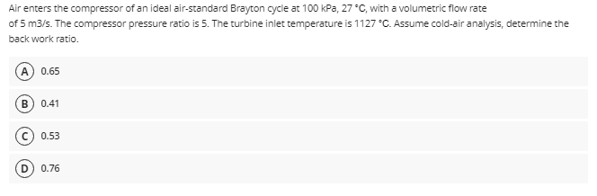 Air
enters the compressor of an ideal air-standard Brayton cycle at 100 kPa, 27 °C, with a volumetric flow rate
of 5 m3/s. The compressor pressure ratio is 5. The turbine inlet temperature is 1127 °C. Assume cold-air analysis, determine the
back work ratio.
0.65
B) 0.41
0.53
(D) 0.76