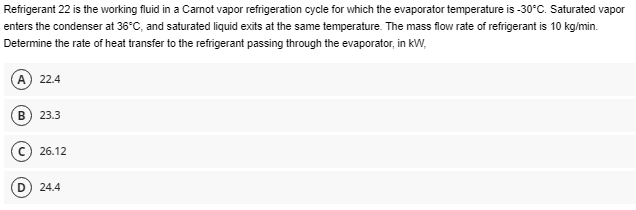 Refrigerant 22 is the working fluid in a Carnot vapor refrigeration cycle for which the evaporator temperature is -30°C. Saturated vapor
enters the condenser at 36°C, and saturated liquid exits at the same temperature. The mass flow rate of refrigerant is 10 kg/min.
Determine the rate of heat transfer to the refrigerant passing through the evaporator, in kW,
(A) 22.4
B 23.3
26.12
(D) 24.4
