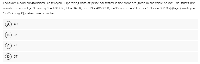 Consider a cold air-standard Diesel cycle. Operating data at principal states in the cycle are given in the table below. The states are
numbered as in Fig. 9.5 with p1 = 100 kPa, T1 = 340 K, and T3 = 4850.3 K, r= 15 and rc=2. For n=1.3, cv = 0.718 kJ/(kg-K), and cp =
1.005 kJ/(kg-K), determine p2 in bar.
49
B 34
44
37
D