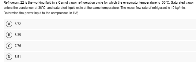 Refrigerant 22 is the working fluid in a Carnot vapor refrigeration cycle for which the evaporator temperature is -30°C. Saturated vapor
enters the condenser at 36°C, and saturated liquid exits at the same temperature. The mass flow rate of refrigerant is 10 kg/min.
Determine the power input to the compressor, in kW,
(A) 6.72
(B) 5.35
7.76
3.51
D