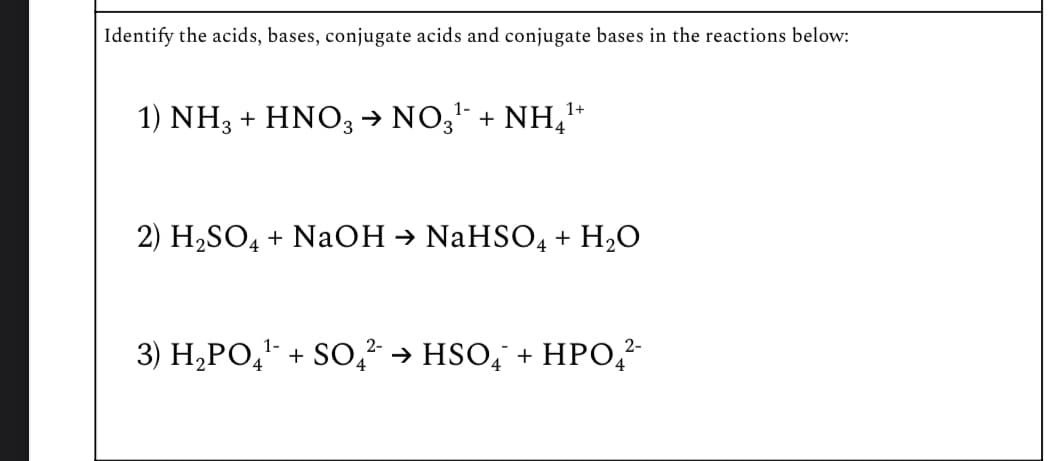 Identify the acids, bases, conjugate acids and conjugate bases in the reactions below:
1-
1) NH3 + HNO3 → NO3¹‍ + NH¹+
2) H2SO4 + NaOH → NaHSO4 + H2O
1-
2-
2-
3) H2PO4 + SO ²¯ → HSO¯ + HPO₁²-
