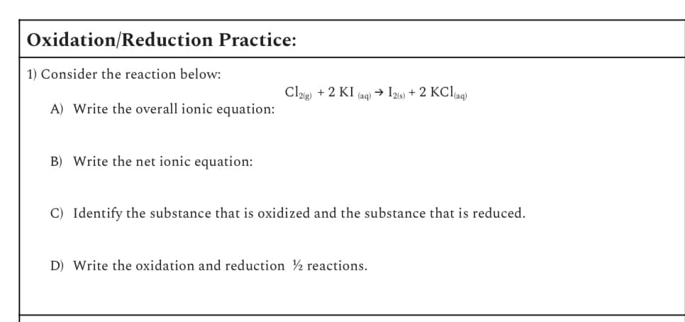 Oxidation/Reduction Practice:
1) Consider the reaction below:
Cl2(g)
+ 2 KI (aq) → 12(s) + 2 KCl(aq)
A) Write the overall ionic equation:
B) Write the net ionic equation:
C) Identify the substance that is oxidized and the substance that is reduced.
D) Write the oxidation and reduction 2 reactions.