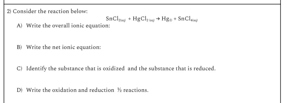 2) Consider the reaction below:
SnCl2(aq)
+HgCl2 (aq) → Hg(1) + SnCl4(aq)
A) Write the overall ionic equation:
B) Write the net ionic equation:
C) Identify the substance that is oxidized and the substance that is reduced.
D) Write the oxidation and reduction 2 reactions.