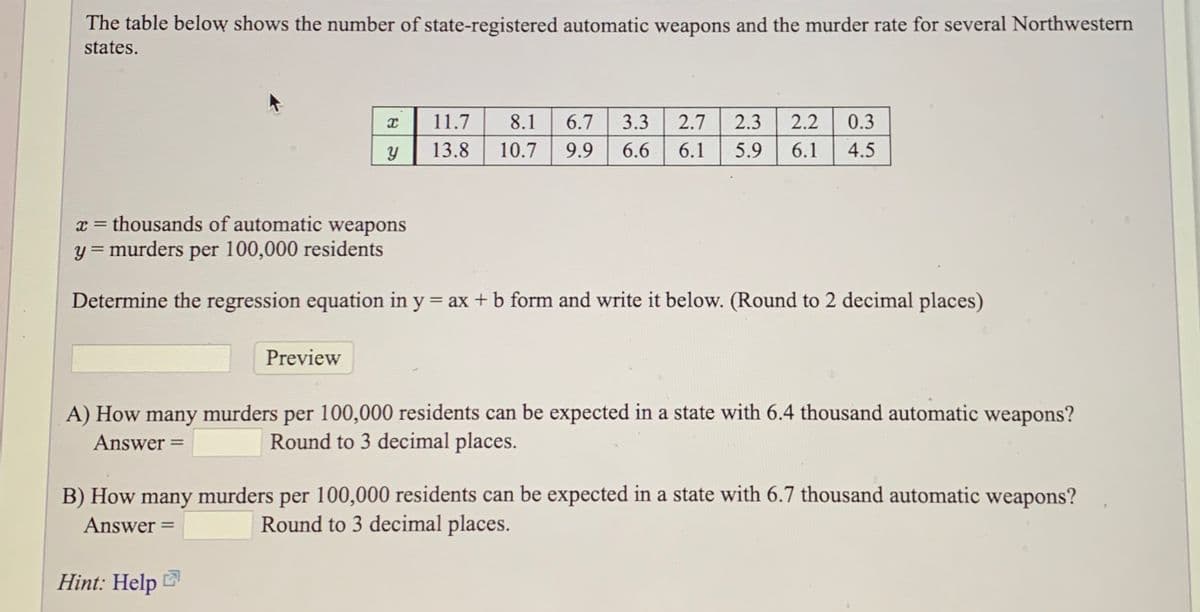 The table below shows the number of state-registered automatic weapons and the murder rate for several Northwestern
states.
11.7
8.1
6.7
3.3
2.7
2.3
2.2
0.3
13.8
10.7
9.9
6.6
6.1
5.9
6.1
4.5
x = thousands of automatic weapons
y = murders per 100,000 residents
Determine the regression equation in y = ax + b form and write it below. (Round to 2 decimal places)
Preview
A) How many murders per 100,000 residents can be expected in a state with 6.4 thousand automatic weapons?
Answer =
Round to 3 decimal places.
B) How many murders per 100,000 residents can be expected in a state with 6.7 thousand automatic weapons?
Answer =
Round to 3 decimal places.
Hint: Help
