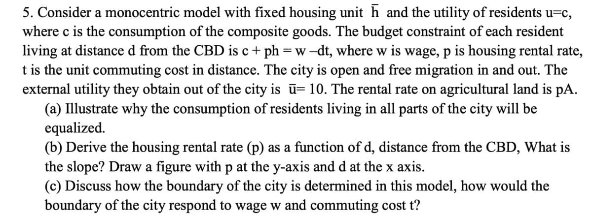 5. Consider a monocentric model with fixed housing unit h and the utility of residents u=c,
where c is the consumption of the composite goods. The budget constraint of each resident
living at distance d from the CBD is c + ph = w-dt, where w is wage, p is housing rental rate,
t is the unit commuting cost in distance. The city is open and free migration in and out. The
external utility they obtain out of the city is ū= 10. The rental rate on agricultural land is pA.
(a) Illustrate why the consumption of residents living in all parts of the city will be
equalized.
(b) Derive the housing rental rate (p) as a function of d, distance from the CBD, What is
the slope? Draw a figure with p at the y-axis and d at the x axis.
(c) Discuss how the boundary of the city is determined in this model, how would the
boundary of the city respond to wage w and commuting cost t?