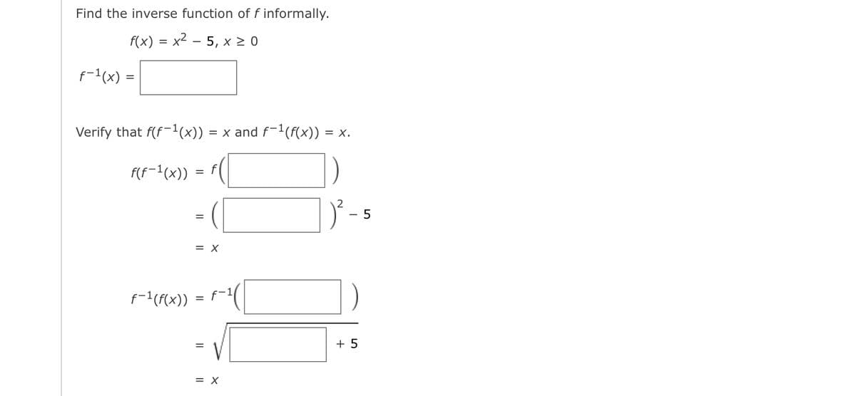 Find the inverse function of
f informally.
f(x) = x2 - 5, x 2 0
f-1(x) =
Verify that f(f-'(x))
= x and f-1(f(x)) = x.
F(f=1(x))
アー
= X
f-1(F(x)) = f-1
+ 5
= X

