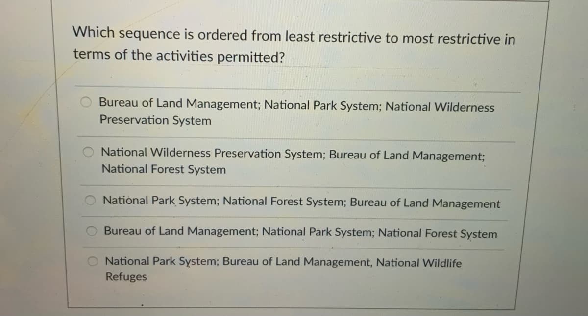 Which sequence is ordered from least restrictive to most restrictive in
terms of the activities permitted?
Bureau of Land Management; National Park System; National Wilderness
Preservation System
National Wilderness Preservation System; Bureau of Land Management;
National Forest System
National Park System; National Forest System; Bureau of Land Management
Bureau of Land Management; National Park System; National Forest System
National Park System; Bureau of Land Management, National Wildlife
Refuges
