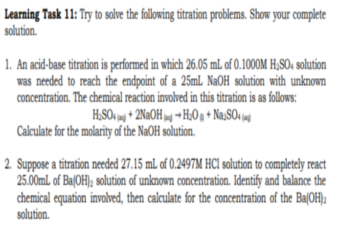 Learning Task 11: Try to solve the following titration problems. Show your complete
solution.
1. An acid-base titration is performed in which 26.05 mL of 0.1000M H₂SO4 solution
was needed to reach the endpoint of a 25mL NaOH solution with unknown
concentration. The chemical reaction involved in this titration is as follows:
H₂SO4 (a) + 2NaOH(a)→ H₂O + Na2SO4 (
Calculate for the molarity of the NaOH solution.
2. Suppose a titration needed 27.15 mL of 0.2497M HCl solution to completely react
25.00mL of Ba(OH)2 solution of unknown concentration. Identify and balance the
chemical equation involved, then calculate for the concentration of the Ba(OH)2
solution.