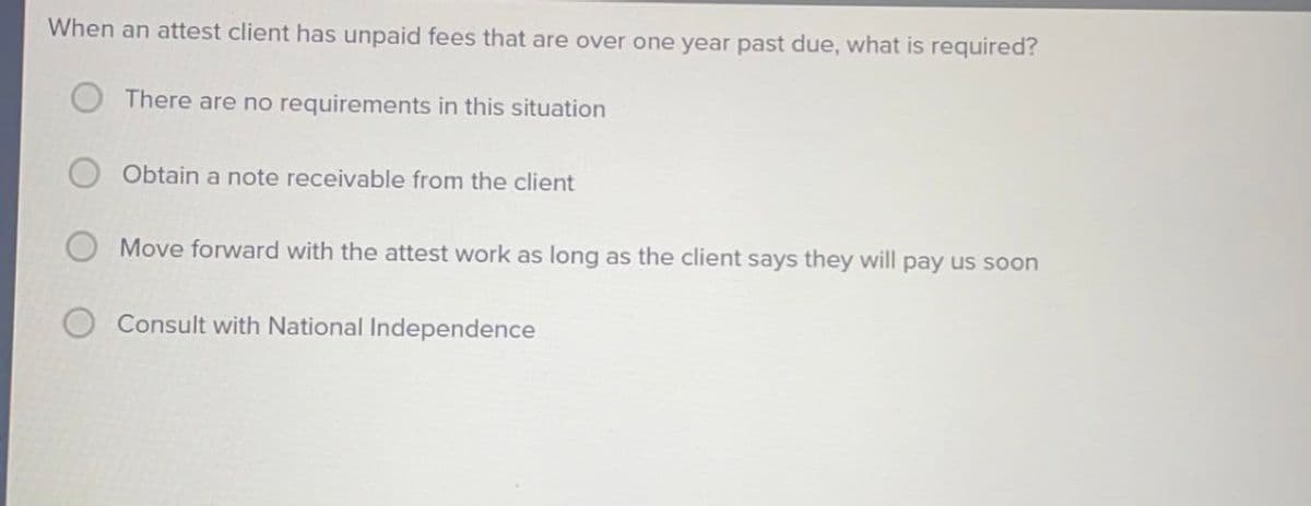 When an attest client has unpaid fees that are over one year past due, what is required?
There are no requirements in this situation
Obtain a note receivable from the client
Move forward with the attest work as long as the client says they will pay us soon
Consult with National Independence