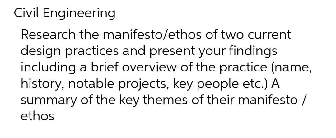Civil Engineering
Research the manifesto/ethos of two current
design practices and present your findings
including a brief overview of the practice (name,
history, notable projects, key people etc.) A
summary of the key themes of their manifesto /
ethos
