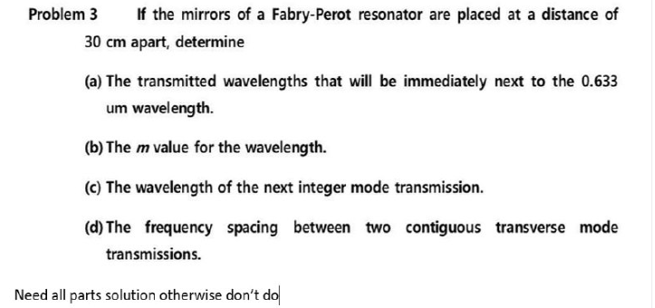 Problem 3
If the mirrors of a Fabry-Perot resonator are placed at a distance of
30 cm apart, determine
(a) The transmitted wavelengths that will be immediately next to the 0.633
um wavelength.
(b) The m value for the wavelength.
(c) The wavelength of the next integer mode transmission.
(d) The frequency spacing between two contiguous transverse mode
transmissions.
Need all parts solution otherwise don't do
