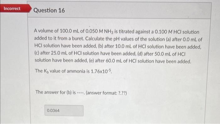 Incorrect
Question 16
A volume of 100.0 mL of 0.050 M NH3 is titrated against a 0.100 M HCI solution
added to it from a buret. Calculate the pH values of the solution (a) after 0.0 mL of
HCI solution have been added, (b) after 10.0 mL of HCI solution have been added,
(c) after 25.0 mL of HCI solution have been added, (d) after 50.0 mL of HCI
solution have been added, (e) after 60.0 mL of HCI solution have been added.
The K, value of ammonia is 1.76x10-5.
The answer for (b) is. (answer format: ?.??)
0.0364