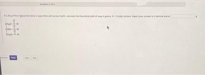 if 2.36 g of the triglyceride below is saponified with excess NaOH, calculate the theoretical yield of soap in grams. R-13 alkyl carbons. Report your answer to 2 decimal places.
CH₂00
CHOR
0
CHOR
revious Next
Question 2 of 4
Save Ext