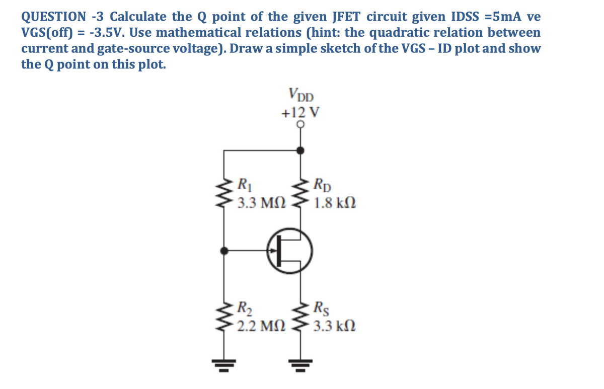 QUESTION -3 Calculate the Q point of the given JFET circuit given IDSS =5mA ve
VGS(off) = -3.5V. Use mathematical relations (hint: the quadratic relation between
current and gate-source voltage). Draw a simple sketch of the VGS – ID plot and show
the Q point on this plot.
%3D
VDD
+12 V
R1
3.3 M)
Rp
1.8 kN
R2
2.2 M)
Rs
3.3 kN
