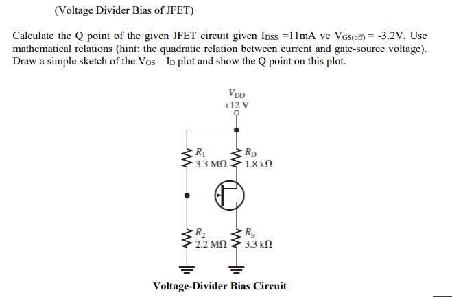 (Voltage Divider Bias of JFET)
Calculate the Q point of the given JFET circuit given Ipss =11mA ve VGs(ofM = -3.2V. Use
mathematical relations (hint: the quadratic relation between current and gate-source voltage).
Draw a simple sketch of the VGs – Ip plot and show the Q point on this plot.
VDD
+12 V
Rp
1.8 kN
3.3 MN
R2
2.2 MN
Rs
- 3.3 kM
Voltage-Divider Bias Circuit
