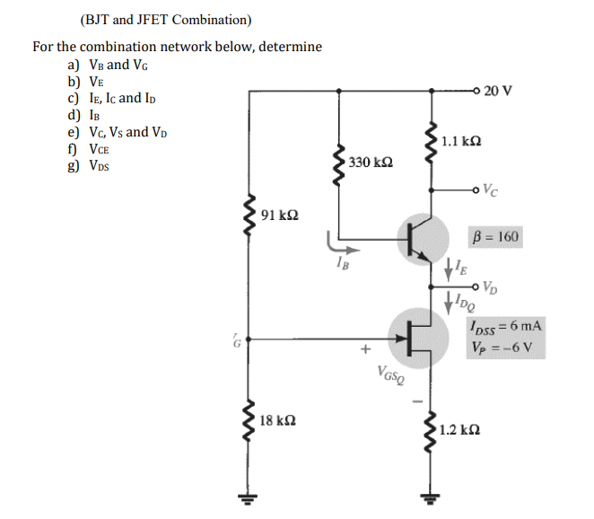 (BJT and JFET Combination)
For the combination network below, determine
a) VB and VG
b) Ve
c) IE, Ic and Ip
d) IB
e) Vc, Vs and VD
f) VCE
g) VDs
o 20 V
1.1 kN
330 k2
Vc
91 ΚΩ
B = 160
VD
Ipss = 6 mA
Vp =-6 V
18 k2
1.2 kn
