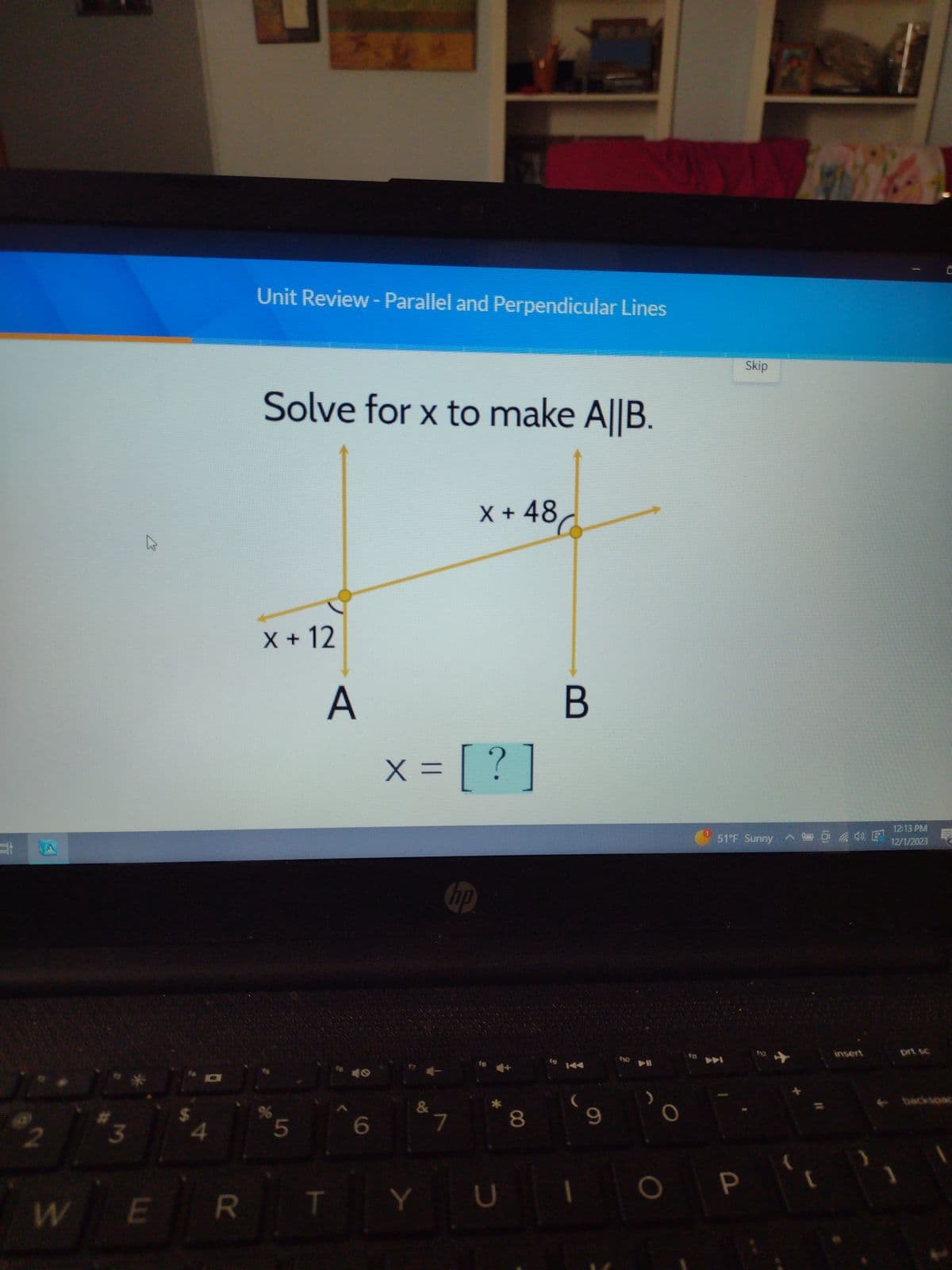 @2
3
4
$A
Unit Review - Parallel and Perpendicular Lines
Solve for x to make A||B.
X + 12
%
5
R
E
W
A
× = [ ? ]
&
Y
hp
X + 48
7
8
D
U ||
19
B
1
9
610
DI
O
Skip
51°F Sunny
P
WA
12:13 PM
4) E 12/1/2023
insert
prt sc