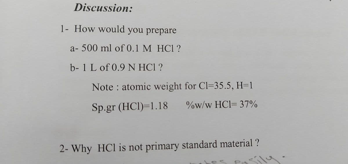 Discussion:
1- How would you prepare
a- 500 ml of 0.1 M HC1 ?
b- 1 L of 0.9 N HC1 ?
Note : atomic weight for Cl=35.5, H=1
Sp.gr (HCI)=1.18
%w/w HCl= 37%
2- Why HCl is not primary standard material ?
