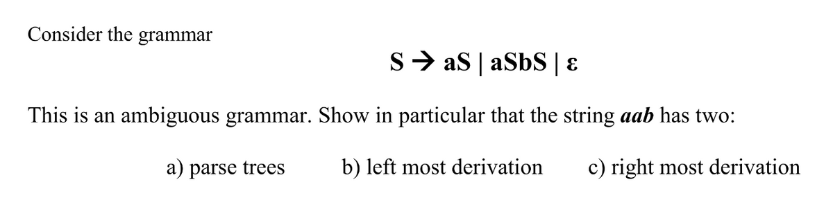 Consider the grammar
S> as | aSbS | ɛ
This is an ambiguous grammar. Show in particular that the string aab has two:
a) parse trees
b) left most derivation
c) right most derivation
