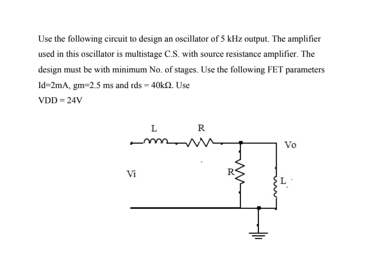 Use the following circuit to design an oscillator of 5 kHz output. The amplifier
used in this oscillator is multistage C.S. with source resistance amplifier. The
design must be with minimum No. of stages. Use the following FET parameters
Id=2mA, gm=2.5 ms and rds = 40kN. Use
VDD = 24V
L
R
Vo
Vi
