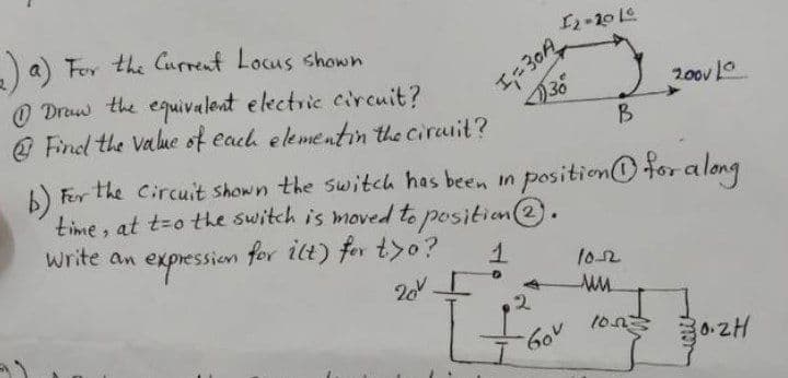 12-2016
)a) For the Current Locus shown
20ov 10
O Draw the equivalent electric circuit?
@ Find the Value of each elementin the cirurit?
B
6).
b) Fer the Circuit shown the switch has been in position@ for a long
time, at t=o the switch is moved to positian(2.
write an
expession
for ilt) for tyo?
1o2
20
0-2H
