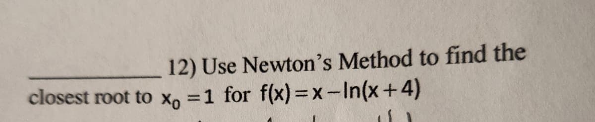 12) Use Newton's Method to find the
closest root to xo =1 for f(x)=x-In(x+4)