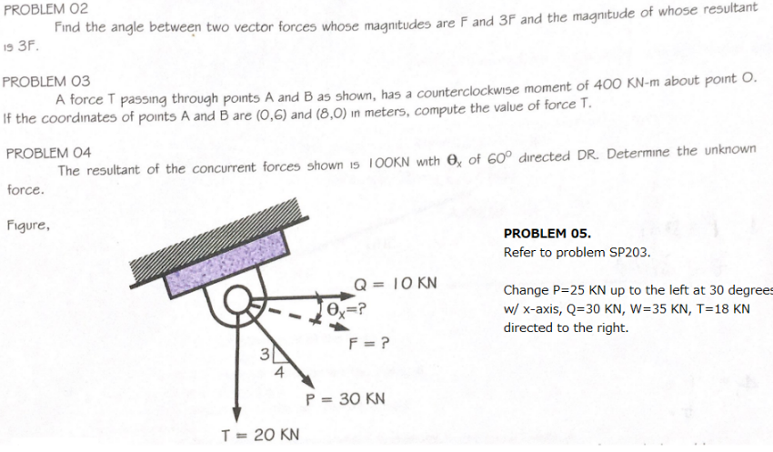 PROBLEM 02
Find the angle between two vector forces whose magnitudes are F and 3F and the magnitude of whose resultant
19 3F.
PROBLEM 03
A force T passing through points A and B as shown, has a counterclockwise moment of 400 KN-m about point O.
If the coordinates of points A and B are (0,6) and (8,0) in meters, compute the value of force T.
PROBLEM 04
The resultant of the concurrent forces shown 15 1OOKN with O, of 60° directed DR. Determine the unknown
force.
Figure,
PROBLEM 05.
Refer to problem SP203.
Q = 10 KN
%3D
Change P=25 KN up to the left at 30 degrees
w/ x-axis, Q=30 KN, W=35 KN, T=18 KN
directed to the right.
F = ?
3|
4
P = 30 KN
T = 20 KN
