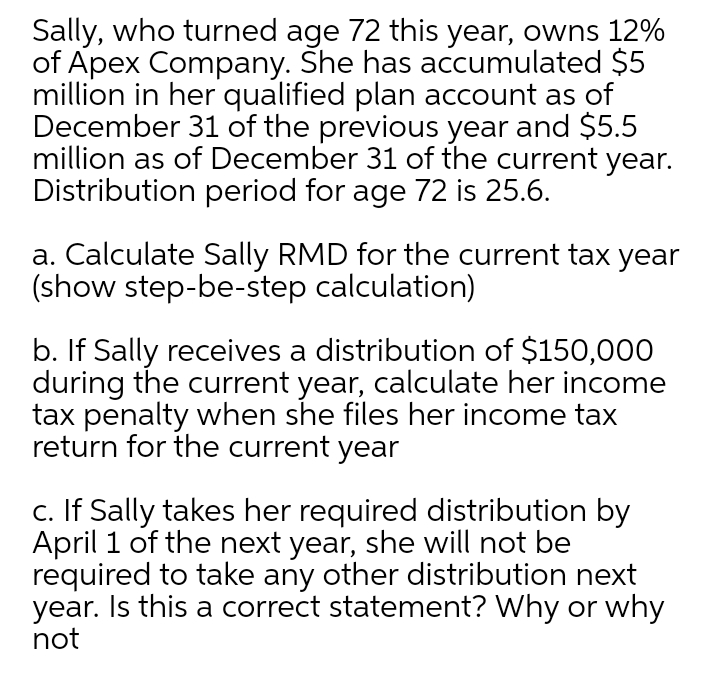 Sally, who turned age 72 this year, owns 12%
of Apex Company. She has accumulated $5
million in her qualified plan account as of
December 31 of the previous year and $5.5
million as of December 31 of the current year.
Distribution period for age 72 is 25.6.
a. Calculate Sally RMD for the current tax year
(show step-be-step calculation)
b. If Sally receives a distribution of $150,000
during the current year, calculate her income
tax penalty when she files her income tax
return for the current year
c. If Sally takes her required distribution by
April 1 of the next year, she will not be
required to take any other distribution next
year. Is this a correct statement? Why or why
not
