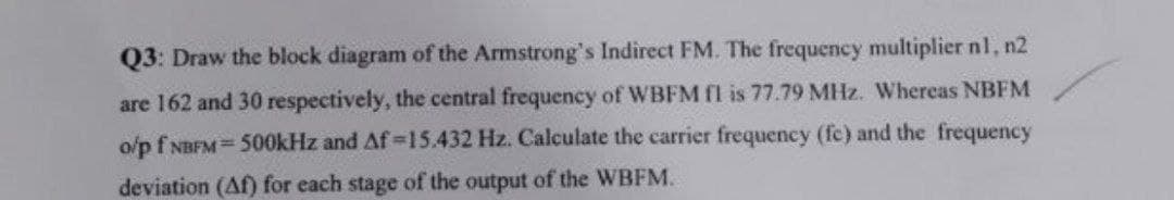 Q3: Draw the block diagram of the Armstrong's Indirect FM. The frequency multiplier nl, n2
are 162 and 30 respectively, the central frequency of WBFM fl is 77.79 MHz. Whereas NBFM
o/p f NBFM = 500kHz and Af-15.432 Hz. Calculate the carrier frequency (fc) and the frequency
deviation (Af) for each stage of the output of the WBFM.
