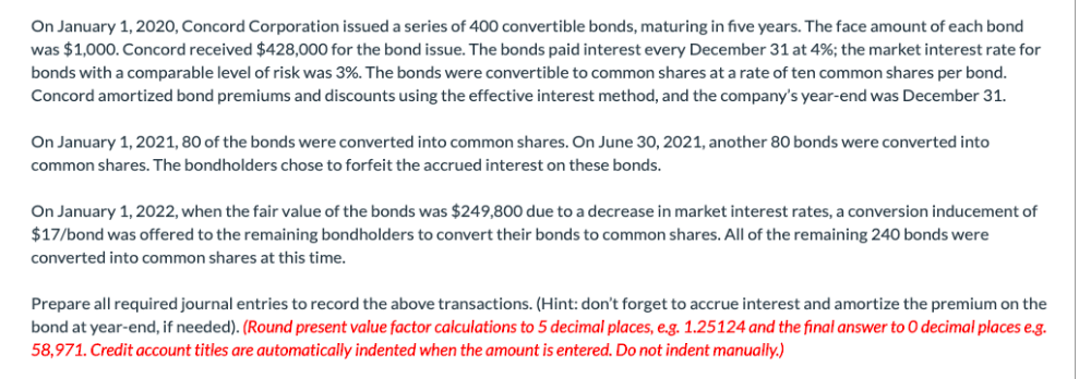 On January 1, 2020, Concord Corporation issued a series of 400 convertible bonds, maturing in five years. The face amount of each bond
was $1,000. Concord received $428,000 for the bond issue. The bonds paid interest every December 31 at 4%; the market interest rate for
bonds with a comparable level of risk was 3%. The bonds were convertible to common shares at a rate of ten common shares per bond.
Concord amortized bond premiums and discounts using the effective interest method, and the company's year-end was December 31.
On January 1, 2021, 80 of the bonds were converted into common shares. On June 30, 2021, another 80 bonds were converted into
common shares. The bondholders chose to forfeit the accrued interest on these bonds.
On January 1, 2022, when the fair value of the bonds was $249,800 due to a decrease in market interest rates, a conversion inducement of
$17/bond was offered to the remaining bondholders to convert their bonds to common shares. All of the remaining 240 bonds were
converted into common shares at this time.
Prepare all required journal entries to record the above transactions. (Hint: don't forget to accrue interest and amortize the premium on the
bond at year-end, if needed). (Round present value factor calculations to 5 decimal places, e.g. 1.25124 and the final answer to O decimal places e.g.
58,971. Credit account titles are automatically indented when the amount is entered. Do not indent manually.)