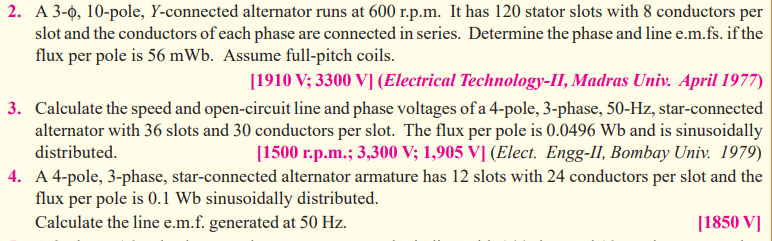 2. A 3-0, 10-pole, Y-connected alternator runs at 600 r.p.m. It has 120 stator slots with 8 conductors per
slot and the conductors of each phase are connected in series. Determine the phase and line e.m.fs. if the
flux per pole is 56 mWb. Assume full-pitch coils.
[1910 V; 3300 V] (Electrical Technology-II, Madras Univ. April 1977)
3. Calculate the speed and open-circuit line and phase voltages of a 4-pole, 3-phase, 50-Hz, star-connected
alternator with 36 slots and 30 conductors per slot. The flux per pole is 0.0496 Wb and is sinusoidally
distributed.
[1500 r.p.m.; 3,300 V; 1,905 V] (Elect. Engg-II, Bombay Univ. 1979)
4. A 4-pole, 3-phase, star-connected alternator armature has 12 slots with 24 conductors per slot and the
flux per pole is 0.1 Wb sinusoidally distributed.
Calculate the line e.m.f. generated at 50 Hz.
[1850 V]
