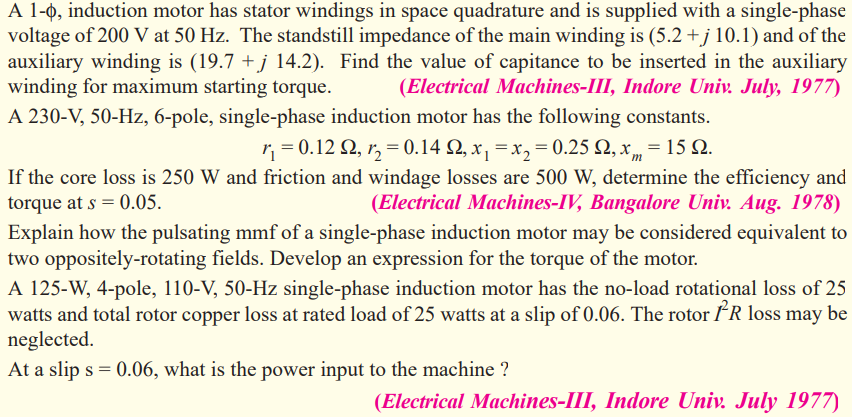 A 1-0, induction motor has stator windings in space quadrature and is supplied with a single-phase
voltage of 200 V at 50 Hz. The standstill impedance of the main winding is (5.2 +j 10.1) and of the
auxiliary winding is (19.7 + j 14.2). Find the value of capitance to be inserted in the auxiliary
winding for maximum starting torque.
(Electrical Machines-III, Indore Univ. July, 1977)
A 230-V, 50-Hz, 6-pole, single-phase induction motor has the following constants.
r, = 0.12 2, r, = 0.14 N, x, = x, = 0.25 Q, x„ = 15 2.
If the core loss is 250 W and friction and windage losses are 500 W, determine the efficiency and
torque at s = 0.05.
(Electrical Machines-IV, Bangalore Univ. Aug. 1978)
Explain how the pulsating mmf of a single-phase induction motor may be considered equivalent to
two oppositely-rotating fields. Develop an expression for the torque of the motor.
A 125-W, 4-pole, 110-V, 50-Hz single-phase induction motor has the no-load rotational loss of 25
watts and total rotor copper loss at rated load of 25 watts at a slip of 0.06. The rotor *R loss may be
neglected.
At a slip s = 0.06, what is the power input to the machine ?
(Electrical Machines-III, Indore Univ. July 1977)
